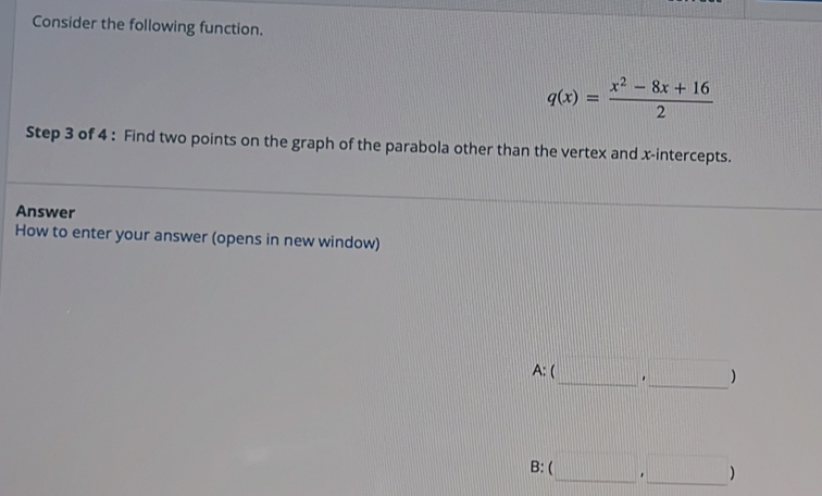 Consider the following function.
q(x)= (x^2-8x+16)/2 
Step 3 of 4 : Find two points on the graph of the parabola other than the vertex and x-intercepts.
Answer
How to enter your answer (opens in new window)
A:(_ ,_ )
B: (□ ,□ )