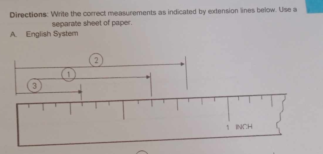 Directions: Write the correct measurements as indicated by extension lines below. Use a 
separate sheet of paper. 
A. English System 
2 
1 
3
1 INCH