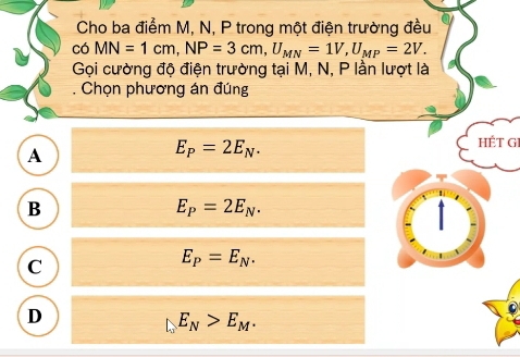 Cho ba điểm M, N, P trong một điện trường đều
có MN=1cm, NP=3cm, U_MN=1V, U_MP=2V. 
Gọi cường độ điện trường tại M, N, P lần lượt là
. Chọn phương án đúng
A
E_P=2E_N. 
HÉT GI
B
E_P=2E_N.
C
E_P=E_N.
D
E_N>E_M.