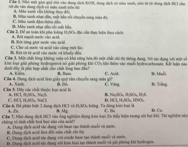 Nhỏ một giọt quỳ tím vào dung dịch KOH, dung dịch có màu xanh, nhỏ từ từ dung dịch HCl cho
tới dư vào dung dịch có màu xanh trên thì
A. Màu xanh vẫn không thay đổi.
B. Màu xanh nhạt dần, mất hằn rồi chuyền sang màu đỏ.
C. Màu xanh đậm thêm dần.
D. Màu xanh nhạt dần rồi mất hần.
Câu 2. Để an toàn khi pha loãng H_2SO_4 đặc cần thực hiện theo cách:
A. Rót mạnh nước vào acid.
B. Rót từng giọt nước vào acid.
C. Cho cả nước và acid vào cùng một lúc.
D. Rót từ từ acid vào nước và khuẩy đều.
Câu 3. Một chất lông không màu có khả năng hóa đỏ một chất chỉ thị thông dụng. Nó tác dụng với một số
kim loại giải phóng hydrogenvà nó giải phóng khí CO_2 khi thêm vào muối hydrocarbonate. Kết luận nào
dưới đây là phù hợp nhất cho chất lỏng ban đầu?
A. Kiềm. B. Base. C. Acid. D. Muối.
Câu 4. Dung dịch acid làm giấy quỳ tím chuyển sang màu gì?
A. Xanh. B. Đỏ. C. Vàng. D. Trắng.
Câu 5. Dãy các chất thuộc loại acid là
A. H Cl H_2SO_4,Na_2S. B. Na_2SO_4,H_2SO_4,H_2S.
C. HCl, H_2SO_4, ,NaCl. D. HCl, H_2SO_4,HNO_3.
Câu 6. Để phân biệt 2 dung dịch HCl và H_2SO_4 loãng. Ta dùng kim loại là
A. Zn. B. Mg. C. Ba. D. Cu.
Câu 7. Nhỏ dung dịch HCl vào ổng nghiệm đựng kim loại Zn thấy hiện tượng sủi bọt khí. Thí nghiệm này
chứng tỏ tính chất hoá học nào của acid?
A. Dung dịch acid tác dụng với base tạo thành muối và nước.
B. Dung dịch acid làm đổi màu chất chỉ thị.
C. Dung dịch acid tác dụng với oixde base tạo thành muối và nước.
D. Dung dịch acid tác dụng với kim loại tạo thành muối và gải phóng khí hydrogen.