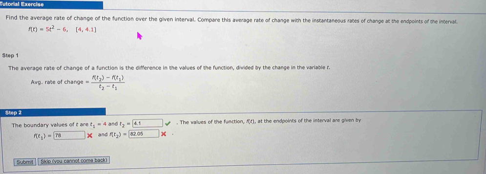 Tutorial Exercise 
Find the average rate of change of the function over the given interval. Compare this average rate of change with the instantaneous rates of change at the endpoints of the interval.
f(t)=5t^2-6,[4,4.1]
Step 1
The average rate of change of a function is the difference in the values of the function, divided by the change in the variable t. 
Avg. rate of change =frac f(t_2)-f(t_1)t_2-t_1
Step 2
The boundary values of t are t_1=4 and t_2=4.1 v°. The values of the function, f(t) , at the endpoints of the interval are given by
f(t_1)= 78 □ * and f(t_2)=82.05*
Submit Skip (you cannot come back)