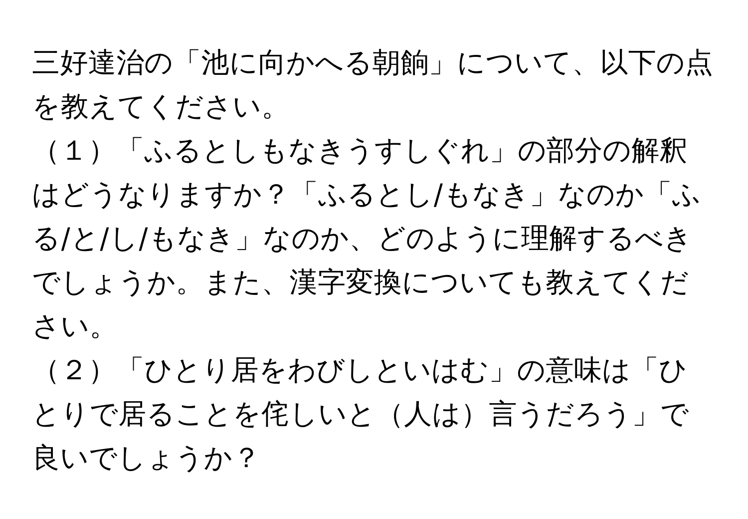 三好達治の「池に向かへる朝餉」について、以下の点を教えてください。
１「ふるとしもなきうすしぐれ」の部分の解釈はどうなりますか？「ふるとし/もなき」なのか「ふる/と/し/もなき」なのか、どのように理解するべきでしょうか。また、漢字変換についても教えてください。
２「ひとり居をわびしといはむ」の意味は「ひとりで居ることを侘しいと人は言うだろう」で良いでしょうか？