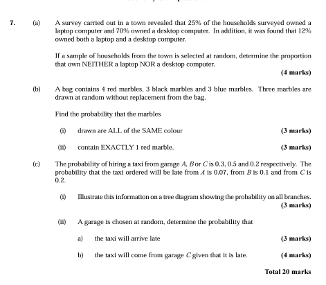 A survey carried out in a town revealed that 25% of the households surveyed owned a 
laptop computer and 70% owned a desktop computer. In addition, it was found that 12%
owned both a laptop and a desktop computer. 
If a sample of households from the town is selected at random, determine the proportion 
that own NEITHER a laptop NOR a desktop computer. 
(4 marks) 
(b) A bag contains 4 red marbles, 3 black marbles and 3 blue marbles. Three marbles are 
drawn at random without replacement from the bag. 
Find the probability that the marbles 
(i) drawn are ALL of the SAME colour (3 marks) 
(ii) contain EXACTLY 1 red marble. (3 marks) 
(c) The probability of hiring a taxi from garage A, B or C is 0.3, 0.5 and 0.2 respectively. The 
probability that the taxi ordered will be late from A is 0.07, from B is 0.1 and from C is
0.2. 
(i) Illustrate this information on a tree diagram showing the probability on all branches. 
(3 marks) 
(ii) A garage is chosen at random, determine the probability that 
a) the taxi will arrive late (3 marks) 
b) the taxi will come from garage C given that it is late. (4 marks) 
Total 20 marks