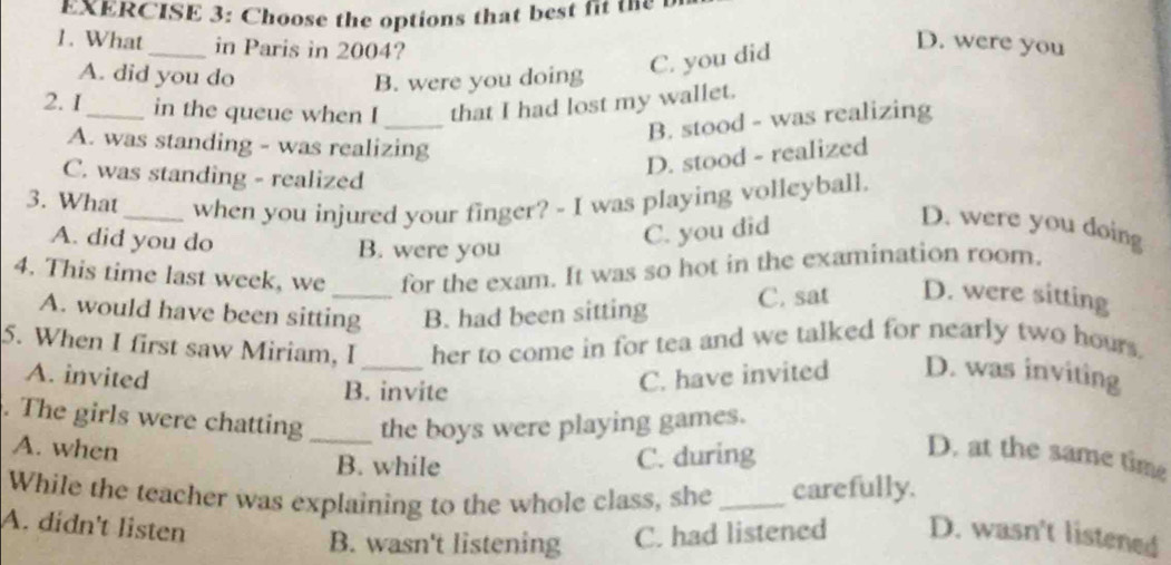 Choose the options that best fit the
1. What _in Paris in 2004?
A. did you do B. were you doing
C. you did
D. were you
_
2.1_ in the queue when I that I had lost my wallet.
B. stood - was realizing
A. was standing - was realizing
D. stood - realized
C. was standing - realized
3. What_ when you injured your finger? - I was playing volleyball.
A. did you do B. were you
C. you did
D. were you doing
4. This time last week, we for the exam. It was so hot in the examination room.
A. would have been sitting B. had been sitting C. sat D. were sitting
5. When I first saw Miriam, I_ her to come in for tea and we talked for nearly two hours.
A. invited C. have invited D. was inviting
B. invite
. The girls were chatting_ the boys were playing games.
A. when D. at the same time
B. while
C. during
While the teacher was explaining to the whole class, she _carefully.
A. didn't listen
B. wasn't listening C. had listened D. wasn't listened