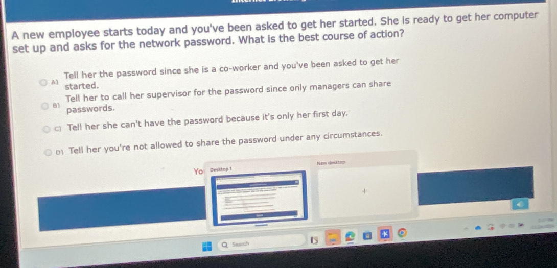 A new employee starts today and you've been asked to get her started. She is ready to get her computer
set up and asks for the network password. What is the best course of action?
Tell her the password since she is a co-worker and you've been asked to get her
A) started.
Tell her to call her supervisor for the password since only managers can share
B) passwords.
c Tell her she can't have the password because it's only her first day.
Tell her you're not allowed to share the password under any circumstances.
New desktop
Yo Desktop 1
+
Seamh
D