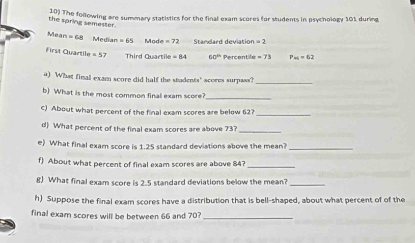 The following are summary statistics for the final exam scores for students in psychology 101 during 
the spring semester. 
Mean =68 Median =65 Mode =72 Standard deviation =2
First Quartile =57 Third Quartile =84 60^(th) Percentile =73 P_46=62
a) What final exam score did half the students' scores surpass?_ 
b) What is the most common final exam score?_ 
c) About what percent of the final exam scores are below 62?_ 
d) What percent of the final exam scores are above 73?_ 
e) What final exam score is 1.25 standard deviations above the mean?_ 
f) About what percent of final exam scores are above 84?_ 
g) What final exam score is 2.5 standard deviations below the mean?_ 
h) Suppose the final exam scores have a distribution that is bell-shaped, about what percent of of the 
final exam scores will be between 66 and 70?_