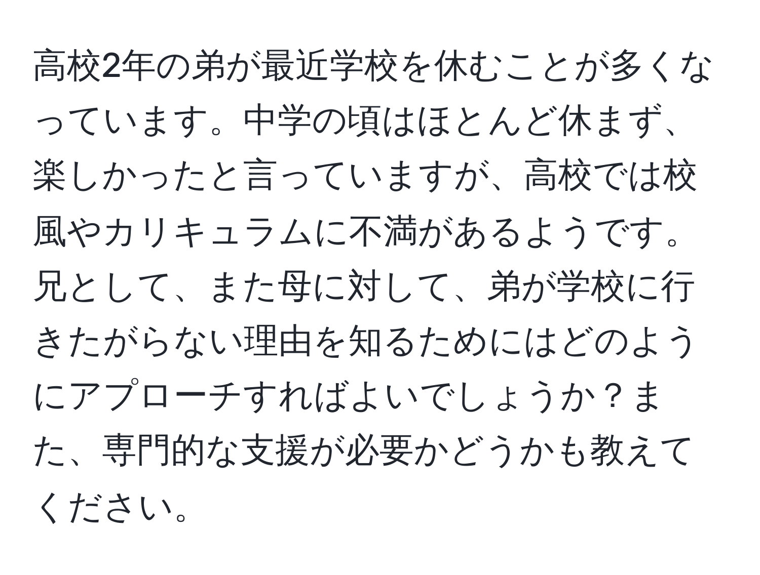 高校2年の弟が最近学校を休むことが多くなっています。中学の頃はほとんど休まず、楽しかったと言っていますが、高校では校風やカリキュラムに不満があるようです。兄として、また母に対して、弟が学校に行きたがらない理由を知るためにはどのようにアプローチすればよいでしょうか？また、専門的な支援が必要かどうかも教えてください。