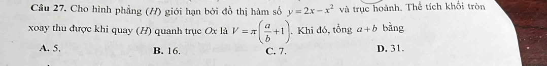 Cho hình phẳng (H) giới hạn bởi đồ thị hàm số y=2x-x^2 và trục hoành. Thể tích khối tròn
xoay thu được khi quay (H) quanh trục Ox là V=π ( a/b +1). . Khi đó, tổng a+b bằng
A. 5. B. 16. C. 7. D. 31.