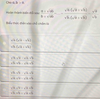 Cho a, b>0. 
Hoàn thành biển đổi sau:  (a+sqrt(ab))/b+sqrt(ab) =...= (sqrt(a).(sqrt(a)+sqrt(b)))/sqrt(b).(sqrt(a)+sqrt(b)) = sqrt(a)/sqrt(b) . 
Biểu thức điền vào chỗ chấm là
 (sqrt(a).(sqrt(a)-sqrt(b)))/sqrt(b).(sqrt(a)+sqrt(b)) .
 (sqrt(a).sqrt(a)-sqrt(a).sqrt(b))/sqrt(b).sqrt(b)-sqrt(a).sqrt(b) 
 (sqrt(b).sqrt(b)-sqrt(a).sqrt(b))/sqrt(a).sqrt(a)-sqrt(a).sqrt(b) 
 (sqrt(a).sqrt(a)+sqrt(a).sqrt(b))/sqrt(b).sqrt(b)+sqrt(a).sqrt(b) 