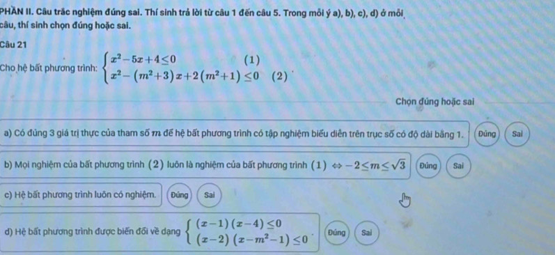 PHAN II. Câu trắc nghiệm đúng sai. Thí sinh trả lời từ câu 1 đến câu 5. Trong mỗi ý a), b), c), d) ở mỗi
tâu, thí sinh chọn đúng hoặc sai.
Câu 21
Cho hệ bất phương trình: beginarrayl x^2-5x+4≤ 0 x^2-(m^2+3)x+2(m^2+1)≤ 0endarray.  (2)
Chọn đúng hoặc sai
a) Có đủng 3 giả trị thực của tham số m để hệ bất phương trình có tập nghiệm biểu diễn trên trục số có độ dài bằng 1. Đúng Sai
b) Mọi nghiệm của bất phương trình (2) luôn là nghiệm của bất phương trình (1) « -2≤ m≤ sqrt(3) Đúng Sai
c) Hệ bất phương trình luôn có nghiệm. Đúng Sai
d) Hệ bất phương trình được biến đổi về dạng beginarrayl (x-1)(x-4)≤ 0 (x-2)(x-m^2-1)≤ 0endarray.. Đúng Sai