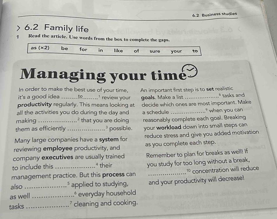 6.2 Business studies 
> 6.2 Family life 
1 Read the article. Use words from the box to complete the gaps. 
as (* 2 be for in like of sure your to 
Managing your timé 
In order to make the best use of your time, An important first step is to set realistic 
it's a good idea _to 1 review your goals. Make a list _§ tasks and 
productivity regularly. This means looking at decide which ones are most important. Make 
all the activities you do during the day and a schedule _ when you can 
making _that you are doing reasonably complete each goal. Breaking 
them as efficiently _possible. your workload down into small steps can 
3 
Many large companies have a system for reduce stress and give you added motivation 
reviewing employee productivity, and as you complete each step. 
company executives are usually trained Remember to plan for breaks as well! If 
to include this 4 their 
you study for too long without a break,
10
management practice. But this process can _concentration will reduce 
also _applied to studying, and your productivity will decrease! 
5 
as well _.º everyday household 
tasks _ cleaning and cooking.