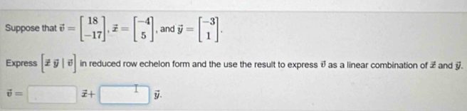 Suppose that vector v=beginbmatrix 18 -17endbmatrix , vector x=beginbmatrix -4 5endbmatrix , and vector y=beginbmatrix -3 1endbmatrix. 
Express [xy|v] in reduced row echelon form and the use the result to express v as a linear combination of vector x and vector y.
vector v=□ vector x+□ vector y.