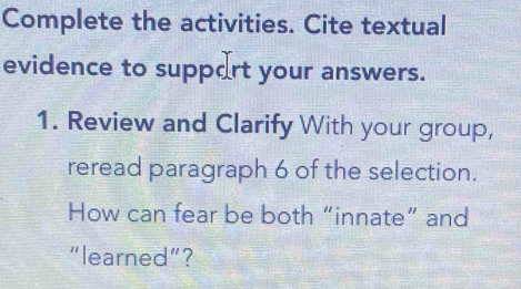 Complete the activities. Cite textual 
evidence to suppart your answers. 
1. Review and Clarify With your group, 
reread paragraph 6 of the selection. 
How can fear be both “innate” and 
“learned”？