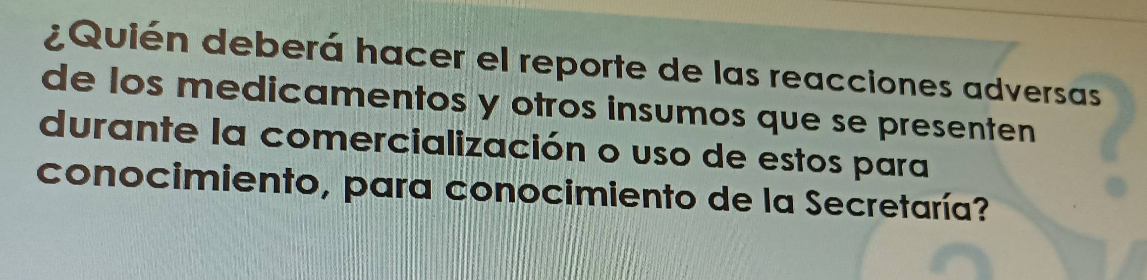 ¿Quién deberá hacer el reporte de las reacciones adversas 
de los medicamentos y otros insumos que se presenten 
durante la comercialización o uso de estos para 
conocimiento, para conocimiento de la Secretaría?