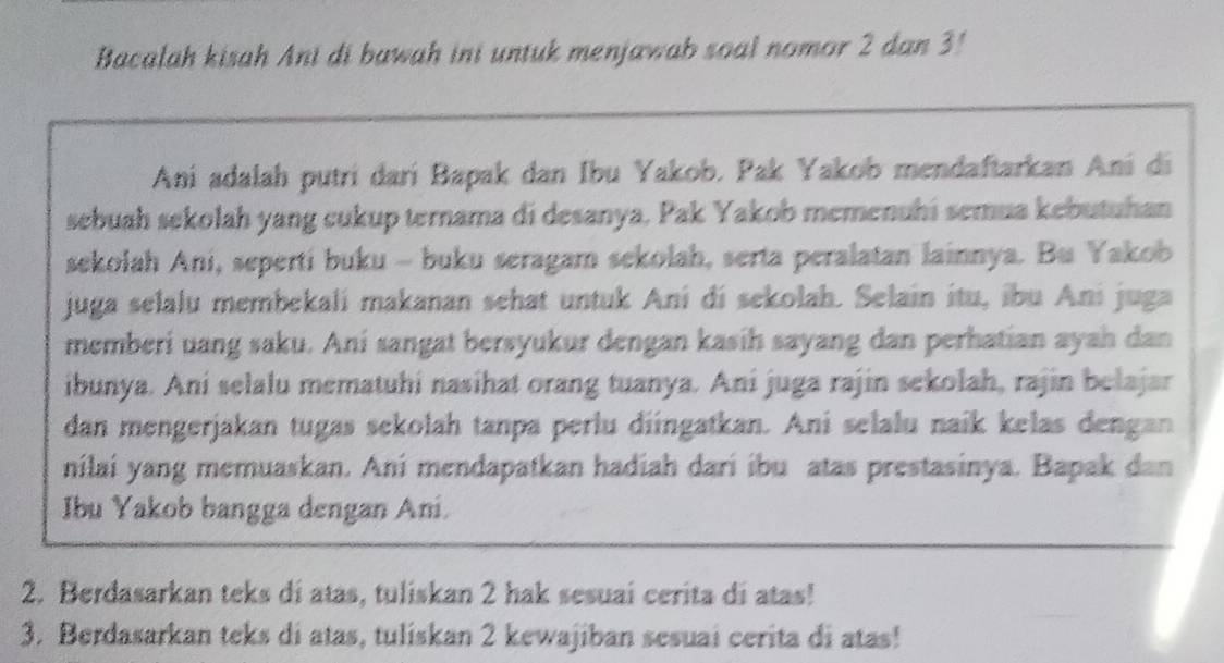 Bacalah kisah Ani di bawah ini untuk menjawab soal nomor 2 dan 3! 
Ani adalah putrí darí Bapak dan Ibu Yakob. Pak Yakob mendaftarkan Ani di 
sebuah sekolah yang cukup ternama di desanya. Pak Yakob memenuhi semua kebutuhan 
sekolah Ani, seperti buku - buku seragam sekolah, serta peralatan lainnya. Bu Yakob 
juga selalu membekali makanan sehat untuk Ani di sekolah. Selain itu, ibu Ani juga 
memberi uang saku. Ani sangat bersyukur dengan kasih sayang dan perhatian ayah dan 
ibunya. Ani selalu mematuhi nasihat orang tuanya. Ani juga rajin sekolah, rajin belajar 
dan mengerjakan tugas sekolah tanpa perlu diingatkan. Ani selalu naík kelas dengan 
nilai yang memuaskan. Ani mendapatkan hadiah dari ibu atas prestasinya. Bapak dan 
Ibu Yakob bangga dengan Ani. 
2. Berdasarkan teks di atas, tuliskan 2 hak sesuai cerita di atas! 
3. Berdasarkan teks di atas, tuliskan 2 kewajiban sesuai cerita di atas!