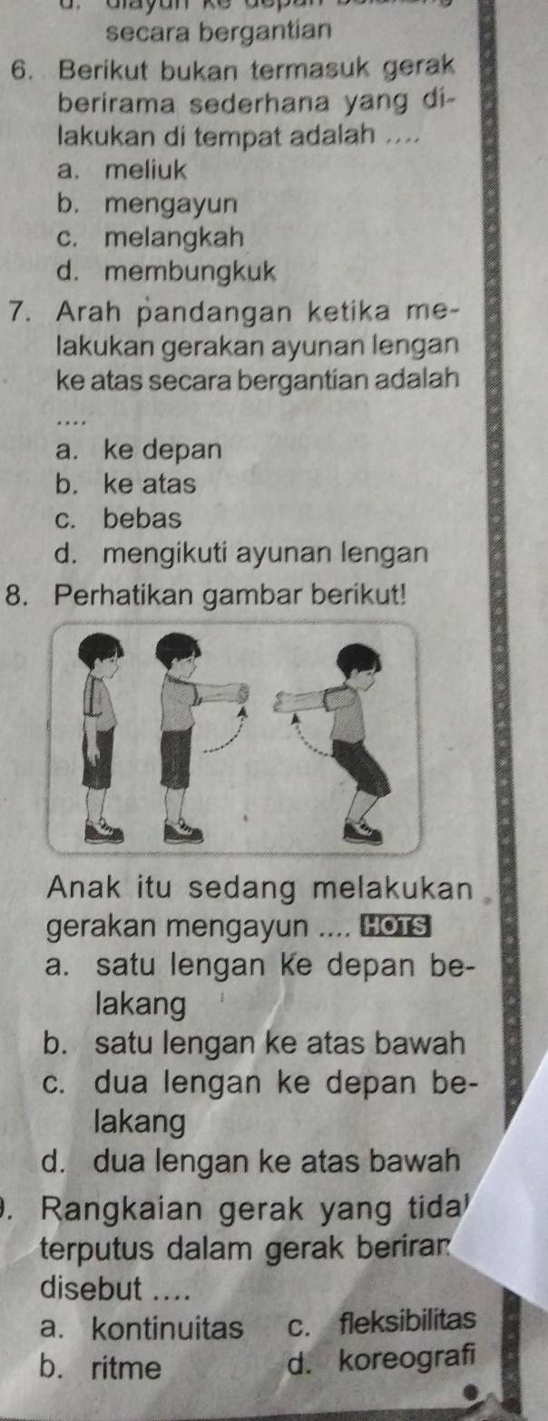 dr Gayan ke dopa 
secara bergantian
6. Berikut bukan termasuk gerak
berirama sederhana yang di-
lakukan di tempat adalah ....
a. meliuk
b. mengayun
c. melangkah
d. membungkuk
7. Arah pandangan ketika me-
lakukan gerakan ayunan lengan
ke atas secara bergantian adalah
_
a. ke depan
b. ke atas
c. bebas
d. mengikuti ayunan lengan
8. Perhatikan gambar berikut!
Anak itu sedang melakukan
gerakan mengayun .... Hots
a. satu lengan ke depan be-
lakang
b. satu lengan ke atas bawah
c. dua lengan ke depan be-
lakang
d. dua lengan ke atas bawah
. Rangkaian gerak yang tida
terputus dalam gerak beriran
disebut_
a. kontinuitas c. fleksibilitas
b. ritme d. koreografi