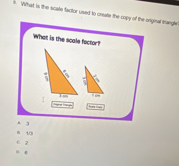 What is the scale factor used to create the copy of the original triangle?
What is the scale factor?
Original Triangle Scale Copy
A 3
B. 1/3
C. 2
D. 6