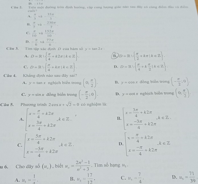 15 π
Câu 2. Trên một đường tròn định hướng, cập cung lượng giác não sau đây có cùng điểm đầu và điểm
cuối?
A.  π /3  và - 35π /3 .
B.  π /7  và - 230π /7 .
C.  π /10  và  152π /10 .
D. - π /6  và  77π /6 ·
Câu 3. Tim tập xác định D của hàm số y=tan 2x :
A. D=R  π /4 +k2π |k∈ Z . D=R  π /2 +kπ |k∈ Z .
B.
C. D=R  π /4 +kπ |k∈ Z . D=R  π /4 +k π /2 |k∈ Z .
D.
Câu 4. Khẳng định nào sau đây sai?
A. y=tan x nghịch biển trong (0; π /2 ). B. y=cos x đồng biến trong (- π /2 :0).
C. y=sin x đồng biến trong (- π /2 ;0). D. y=cot x nghịch biến trong (0; π /2 ).
Câu 5. Phương trình 2cos x+sqrt(2)=0 có nghiệm là:
A. beginarrayl x= π /4 +k2π  x= 3π /4 +k2π endarray. ,k∈ Z. beginarrayl x= 3π /4 +k2π  x= (-3π )/4 +k2π endarray. ,k∈ Z.
B.
C. beginarrayl x= 5π /4 +k2π  x= (-5π )/4 +k2π endarray. .k∈ Z. beginarrayl x= π /4 +k2π  x= (-π )/4 +k2π endarray. k∈ Z
D.
u 6. Cho dãy số (u_n) , biết u_n= (2n^2-1)/n^2+3 . Tìm số hạng u_5.
A. u_5= 1/4 . u_5= 17/12 . C. u_s= 7/4 . D. u_s= 71/39 .
B.