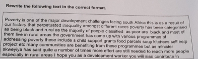 Rewrite the following text in the correct format. 
Poverty is one of the major development challenges facing south Africa this is as a result of 
our history that perpetuated inequality amongst different races poverty has been categorised 
as being black and rural as the majority of people classified as poor are black and most of 
them live in rural areas the government has come up with various programmes of 
addressing poverty these include s child support grants food parcels soup kitchens self help 
project etc many communities are benefiting from these programmes but as minister 
skweyiya has said quite a number of times more effort are still needed to reach more people 
especially in rural areas I hope you as a development worker you will also contribute in