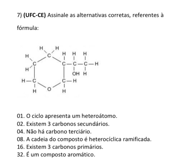 (UFC-CE) Assinale as alternativas corretas, referentes à
fórmula:
01. O ciclo apresenta um heteroátomo.
02. Existem 3 carbonos secundários.
04. Não há carbono terciário.
08. A cadeia do composto é heterocíclica ramificada.
16. Existem 3 carbonos primários.
32. É um composto aromático.