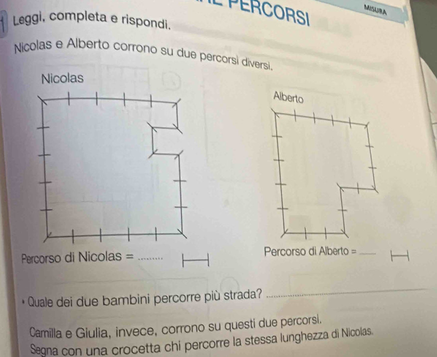 MISURA 
L PERCORSI 
* Leggi, completa e rispondi. 
Nicolas e Alberto corrono su due percorsi diversi. 
Nicolas 
Alberto 
Percorso di Nicolas =_ 
Percorso di Alberto =_ 
Quale dei due bambini percorre più strada? 
_ 
Camilla e Giulia, invece, corrono su questi due percorsi. 
Segna con una crocetta chi percorre la stessa lunghezza di Nicolas.