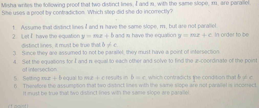 Misha writes the following proof that two distinct lines, I and n, with the same slope, m, are parallel.
She uses a proof by contradiction. Which step did she do incorrectly?
1. Assume that distinct linesI and n have the same slope, m, but are not parallel.
2. Let have the equation y=mx+b and n have the equation y=mx+c. In order to be
distinct lines, it must be true that b!= c. 
3. Since they are assumed to not be parallel, they must have a point of intersection.
4. Set the equations for I and n equal to each other and solve to find the x-coordinate of the point
of intersection.
5. Setting mx + b equal to mx + c results in b=c which contradicts the condition that b!= c
6. Therefore the assumption that two distinct lines with the same slope are not parallel is incorrect.
It must be true that two distinct lines with the same slope are parallel.
(1 point)