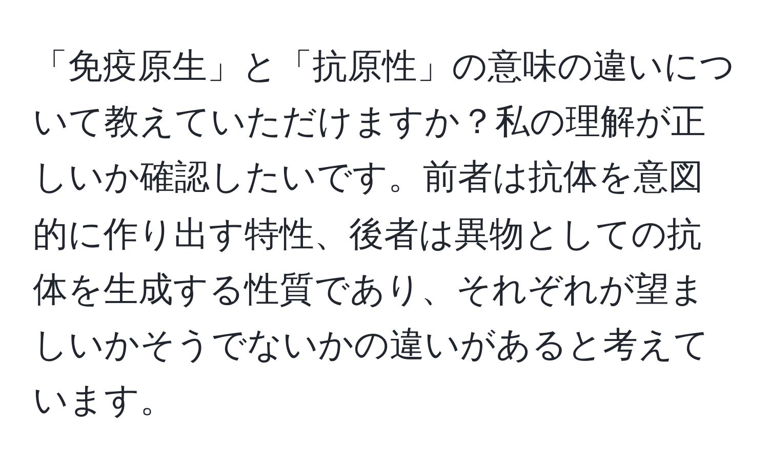 「免疫原生」と「抗原性」の意味の違いについて教えていただけますか？私の理解が正しいか確認したいです。前者は抗体を意図的に作り出す特性、後者は異物としての抗体を生成する性質であり、それぞれが望ましいかそうでないかの違いがあると考えています。