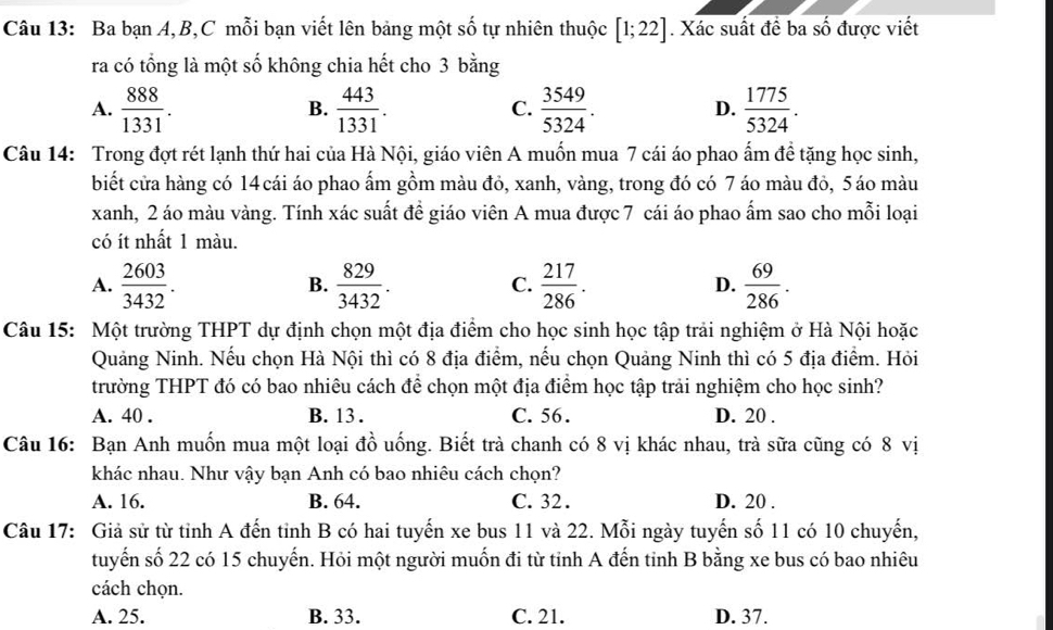 Ba bạn A,B,C mỗi bạn viết lên bảng một số tự nhiên thuộc [1;22]. Xác suất đề ba số được viết
ra có tổng là một số không chia hết cho 3 bằng
A.  888/1331 .  443/1331 .  3549/5324 .  1775/5324 .
B.
C.
D.
Câu 14: Trong đợt rét lạnh thứ hai của Hà Nội, giáo viên A muốn mua 7 cái áo phao ấm đề tặng học sinh,
biết cửa hàng có 14 cái áo phao ấm gồm màu đỏ, xanh, vàng, trong đó có 7 áo màu đỏ, 5áo màu
xanh, 2 áo màu vàng. Tính xác suất đề giáo viên A mua được 7 cái áo phao ẩm sao cho mỗi loại
có ít nhất 1 màu.
A.  2603/3432 .  829/3432 .  217/286 .  69/286 .
B.
C.
D.
Câu 15: Một trường THPT dự định chọn một địa điểm cho học sinh học tập trải nghiệm ở Hà Nội hoặc
Quảng Ninh. Nếu chọn Hà Nội thì có 8 địa điểm, nếu chọn Quảng Ninh thì có 5 địa điểm. Hỏi
trường THPT đó có bao nhiêu cách để chọn một địa điểm học tập trải nghiệm cho học sinh?
A. 40 . B. 13 . C. 56. D. 20 .
Câu 16: Bạn Anh muốn mua một loại đồ uống. Biết trà chanh có 8 vị khác nhau, trà sữa cũng có 8 vị
khác nhau. Như vậy bạn Anh có bao nhiêu cách chọn?
A. 16. B. 64. C. 32 . D. 20 .
Câu 17: Giả sử từ tỉnh A đến tỉnh B có hai tuyến xe bus 11 và 22. Mỗi ngày tuyến số 11 có 10 chuyến,
tuyến số 22 có 15 chuyến. Hỏi một người muốn đi từ tỉnh A đến tinh B bằng xe bus có bao nhiêu
cách chọn.
A. 25. B. 33. C. 21. D. 37.