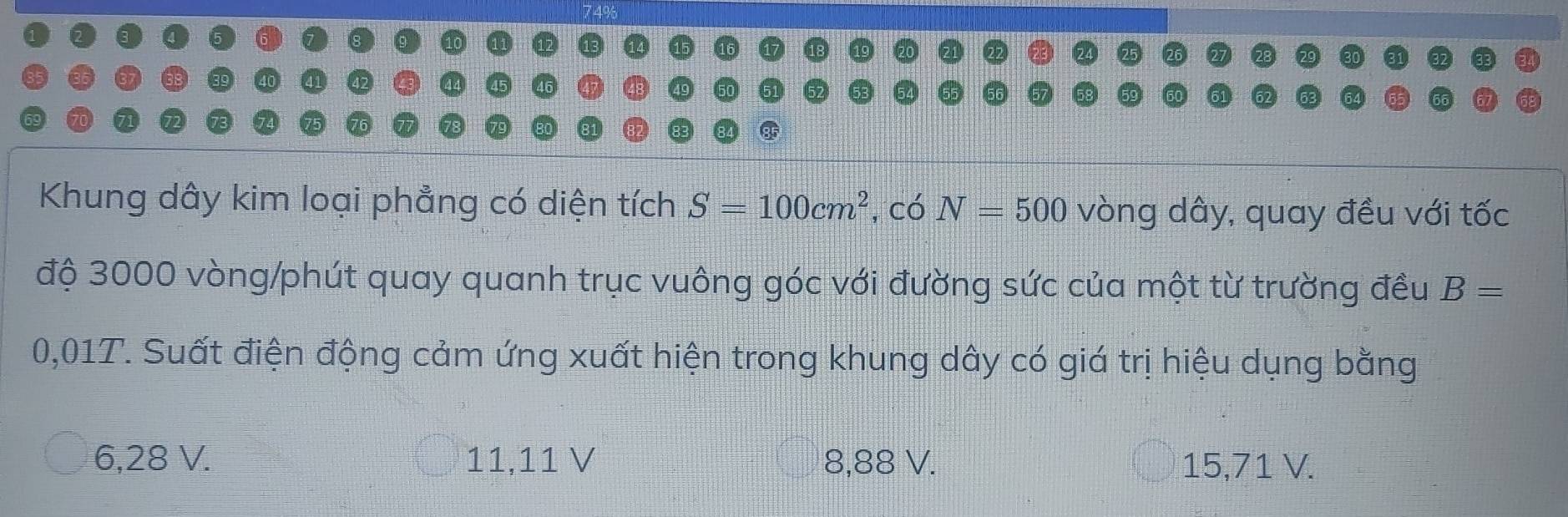 Khung dây kim loại phẳng có diện tích S=100cm^2 , có N=500 vòng dây, quay đều với tốc
độ 3000 vòng /phút quay quanh trục vuông góc với đường sức của một từ trường đều B=
0,01T. Suất điện động cảm ứng xuất hiện trong khung dây có giá trị hiệu dụng bằng
6,28 V. 11,11 V 8,88 V. 15,71 V.