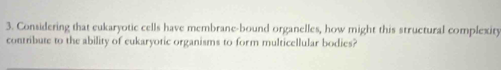 Considering that eukaryotic cells have membrane-bound organelles, how might this structural complexity 
contribute to the ability of eukaryotic organisms to form multicellular bodies?