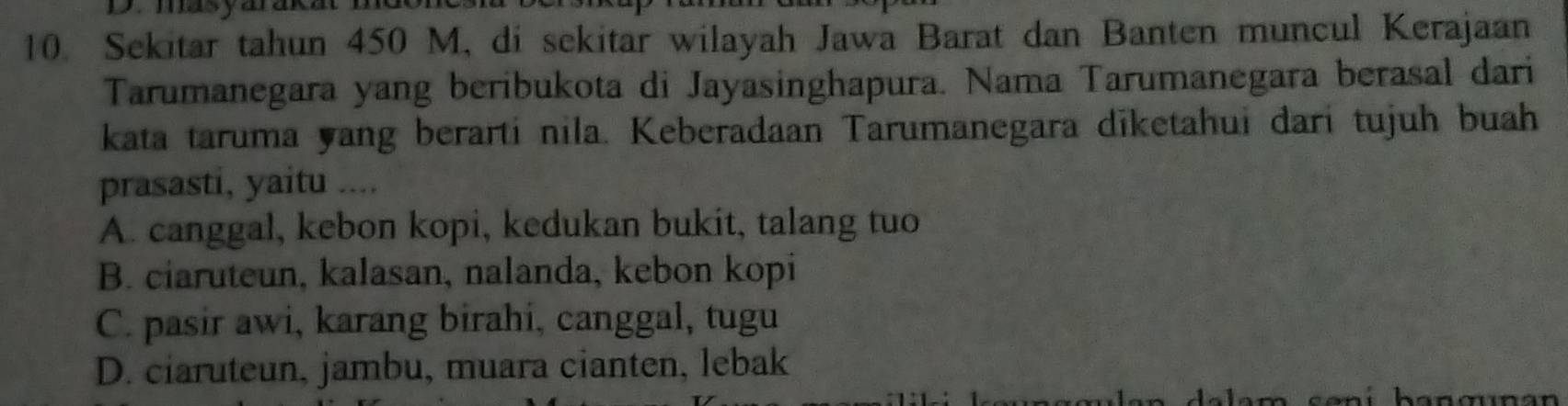 Sekitar tahun 450 M, di sekitar wilayah Jawa Barat dan Banten muncul Kerajaan
Tarumanegara yang beribukota di Jayasinghapura. Nama Tarumanegara berasal dari
kata taruma yang berarti nila. Keberadaan Tarumanegara diketahui dari tujuh buah
prasasti, yaitu ....
A. canggal, kebon kopi, kedukan bukit, talang tuo
B. ciaruteun, kalasan, nalanda, kebon kopi
C. pasir awi, karang birahi, canggal, tugu
D. ciaruteun, jambu, muara cianten, lebak