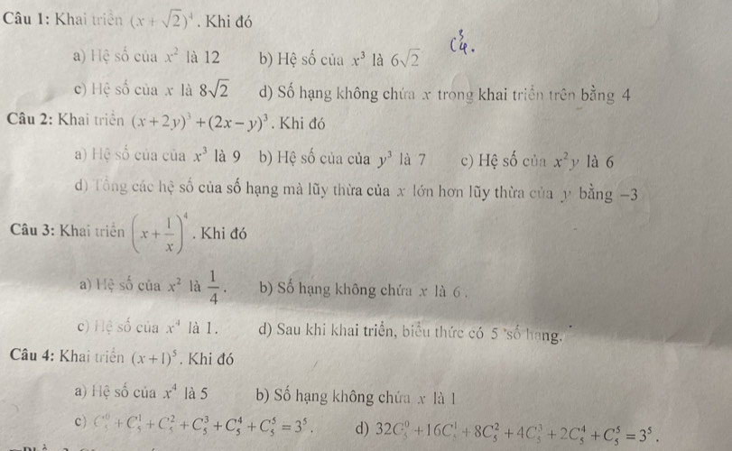 Khai triển (x+sqrt(2))^4. Khi đó
a) Hệ số ciax^2 là 12 b) Hệ số của x^3 là 6sqrt(2)
c) Hệ _  ciax là 8sqrt(2) d) Số hạng không chứa x trong khai triển trên bằng 4
Câu 2: Khai triển (x+2y)^3+(2x-y)^3. Khi đó
a) Hệ số của của x^3 là 9 b) Hệ số của của y^3 là 7 c) Hệ số của x^2y là 6
) Tổng các hệ số của số hạng mà lũy thừa của x lớn hơn lũy thừa của y bằng -3
Câu 3: Khai triển (x+ 1/x )^4. Khi đó
a) Hệ số của x^2 là  1/4 . b) Số hạng không chứa x là 6.
c) Hệ số của x^4 là 1. d) Sau khi khai triển, biểu thức có 5 *số hạng.
Câu 4: Khai triển (x+1)^5. Khi đó
a) Hệ số của x^4 là 5 b) Số hạng không chứa x là l
c) C_5^(0+C_5^1+C_5^2+C_5^3+C_5^4+C_5^5=3^5). d) 32C_5^(0+16C_5^1+8C_5^2+4C_5^3+2C_5^4+C_5^5=3^5).