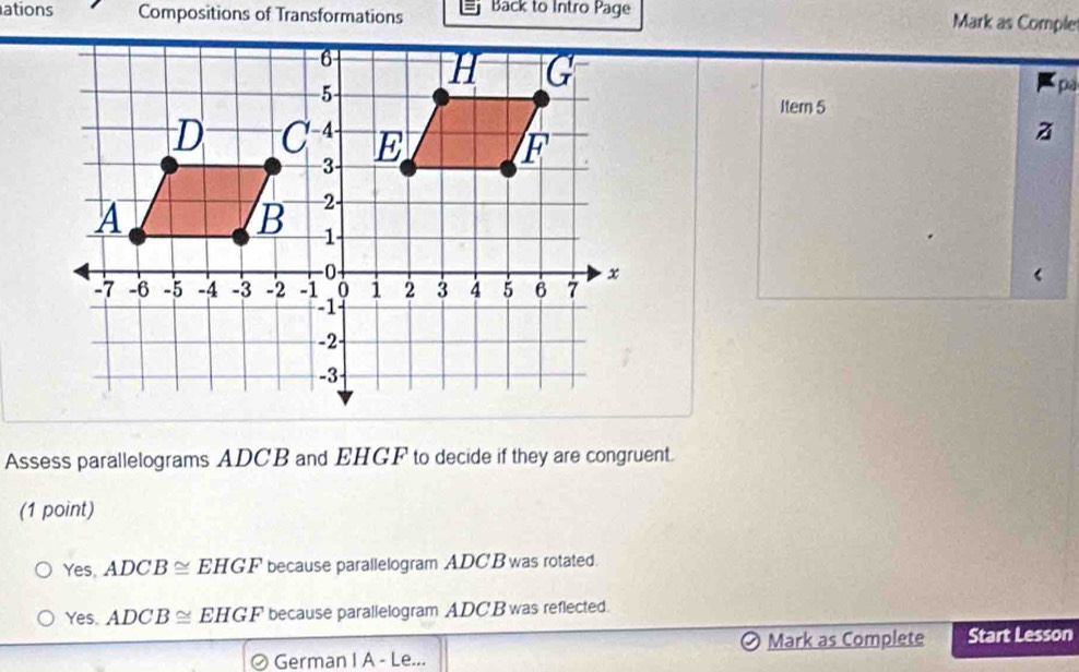 ations Compositions of Transformations Back to Intro Page Mark as Comple
pa
Itern 5
z
Assess parallelograms ADCB and EHGF to decide if they are congruent.
(1 point)
Yes, ADCB≌ EHGF because parallelogram ADC B was rotated.
Yes. ADCB≌ EHGF because parallelogram ADC'B was reflected.
German I A - L a Mark as Complete Start Lesson