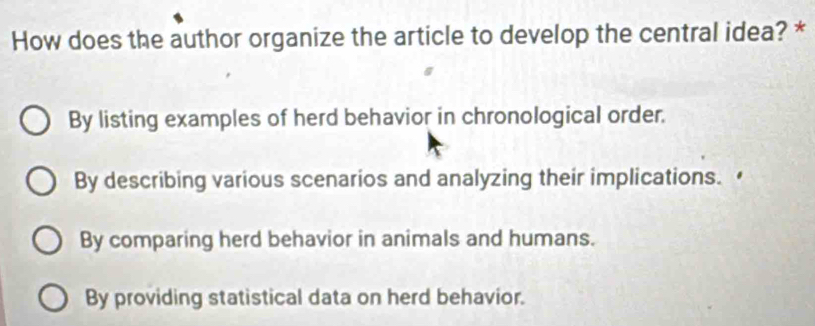 How does the author organize the article to develop the central idea? *
By listing examples of herd behavior in chronological order.
By describing various scenarios and analyzing their implications.
By comparing herd behavior in animals and humans.
By providing statistical data on herd behavior.