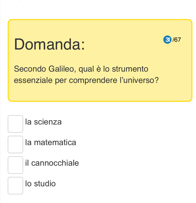 Domanda:
31 /67
Secondo Galileo, qual è lo strumento
essenziale per comprendere l'universo?
la scienza
la matematica
il cannocchiale
lo studio