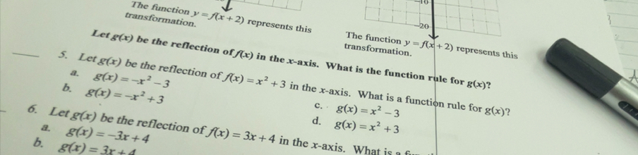 transformation. y=f(x+2) represents this
The function The function
-20
_
transformation. y=f(x+2) represents this
Let g(x) be the reflection of f(x) in the x-axis. What is the function rule for
a. g(x)=-x^2-3
5. Let g(x) be the reflection of f(x)=x^2+3 in the x-axis. What is a function rule for
g(g(x ?
b. g(x)=-x^2+3 g(x)=x^2+3
c. g(x)=x^2-3
g(x) ?
d.
a. g(x)=-3x+4
6. Let g(x) be the reflection of f(x)=3x+4 in the x-axis. What is 
6. g(x)=3x+4