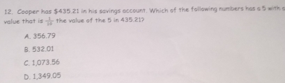 Cooper has $435.21 in his savings account. Which of the following numbers has a 5 with 
value that is  1/10  the value of the 5 in 435.21?
A. 356.79
B. 532.01
C. 1,073.56
D. 1,349.05