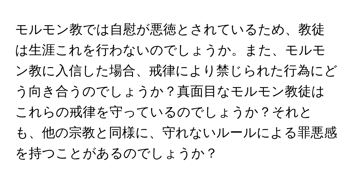 モルモン教では自慰が悪徳とされているため、教徒は生涯これを行わないのでしょうか。また、モルモン教に入信した場合、戒律により禁じられた行為にどう向き合うのでしょうか？真面目なモルモン教徒はこれらの戒律を守っているのでしょうか？それとも、他の宗教と同様に、守れないルールによる罪悪感を持つことがあるのでしょうか？