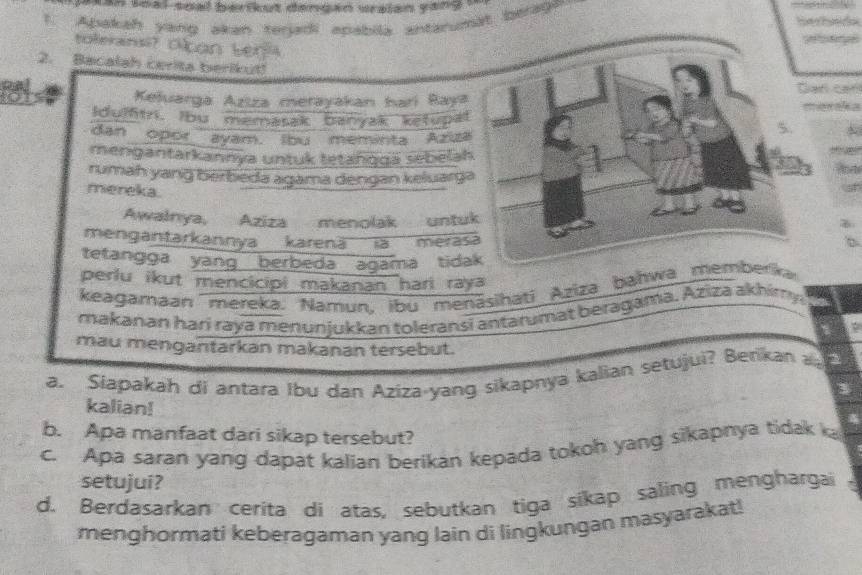 a n thal-soal berikut dengan wraian yang . 
1. Apakah yang akan torjadi apabila antarumät berage. 
toleransi?c 
2. Bacalah cerita berikut!`` a 
Keluarga Aziza merayakan harí Raya 
Idumtn. bu memasak banyak ketupat 
dan opor ayam. lbu meminta Aziza 
mengantarkannya untuk tetanggä sebela 
rumah yang berbeda agama dengan keluarg 
mereka 
Awałnya, Aziza menolak untu 
mengantarkannya karenä' ia meras 
tetangga yang berbeda agama tida 
perlu ikut mencicipi makanan hari raya 
keagamaan mereka. Namun, ibu menāsihati Aziza bahwa memberka 
makanan harí raya menunjukkan toleransi antarumat beragama. Aziza akhimy 
mau mengantarkan makanan tersebut. 
a. Slapakah di antara Ibu dan Aziza-yang sikapnya kalian setujui? Benkan 
kalian! 
b. Apa manfaat dari sikap tersebut? 
c. Apa saran yang dapat kalian berikan kepada tokoh yang sikapnya tidak ka 
setujui? 
d. Berdasarkan cerita di atas, sebutkan tiga sikap saling menghargai . 
menghormati keberagaman yang lain di lingkungan masyarakat!