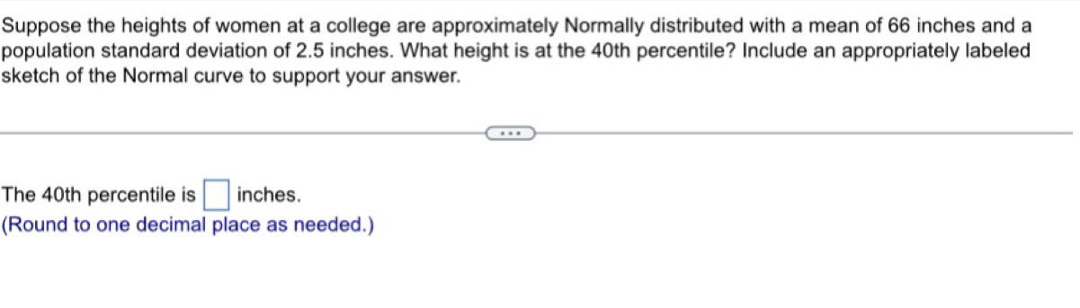 Suppose the heights of women at a college are approximately Normally distributed with a mean of 66 inches and a 
population standard deviation of 2.5 inches. What height is at the 40th percentile? Include an appropriately labeled 
sketch of the Normal curve to support your answer. 
The 40th percentile is □ inches. 
(Round to one decimal place as needed.)