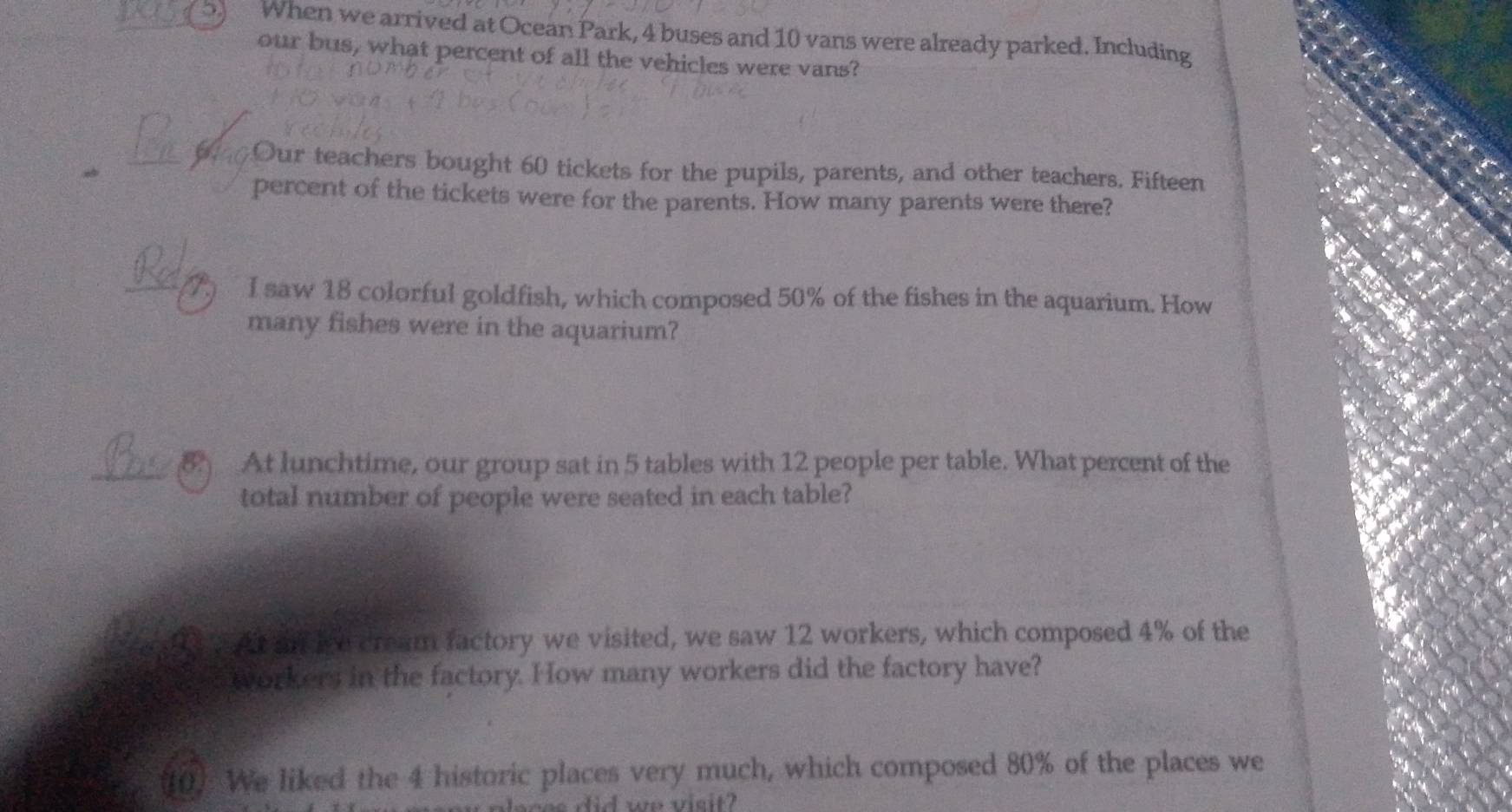 When we arrived at Ocean Park, 4 buses and 10 vans were already parked. Including 
our bus, what percent of all the vehicles were vans?
40Our teachers bought 60 tickets for the pupils, parents, and other teachers. Fifteen 
percent of the tickets were for the parents. How many parents were there? 
_ 
I saw 18 colorful goldfish, which composed 50% of the fishes in the aquarium. How 
many fishes were in the aquarium? 
_8 At lunchtime, our group sat in 5 tables with 12 people per table. What percent of the 
total number of people were seated in each table? 
? At af ive cream factory we visited, we saw 12 workers, which composed 4% of the 
workers in the factory. How many workers did the factory have? 
10) We liked the 4 historic places very much, which composed 80% of the places we 
a s i d we visit