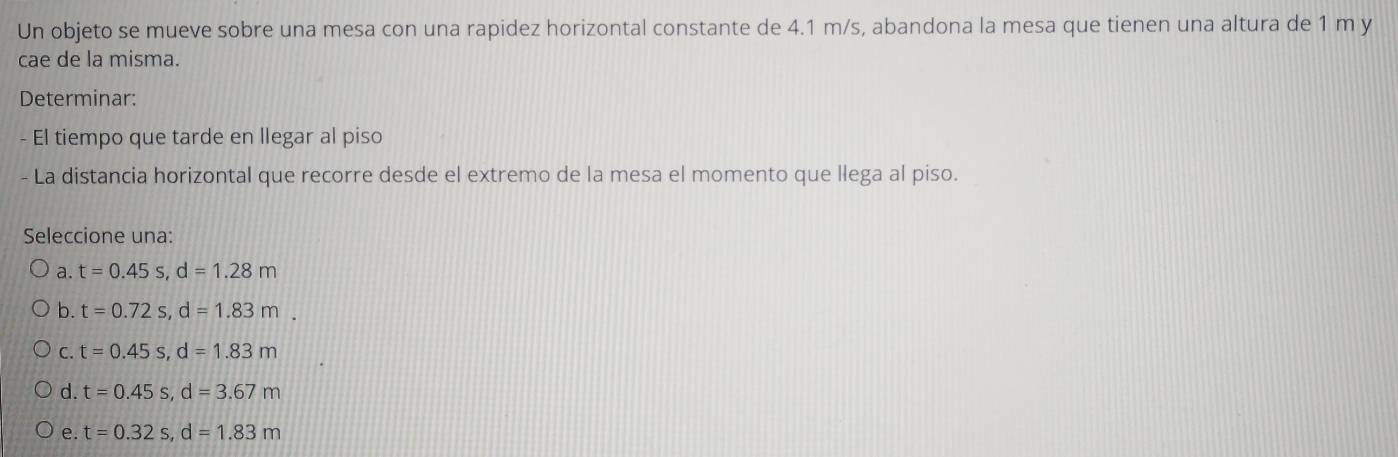 Un objeto se mueve sobre una mesa con una rapidez horizontal constante de 4.1 m/s, abandona la mesa que tienen una altura de 1 m y
cae de la misma.
Determinar:
- El tiempo que tarde en llegar al piso
La distancia horizontal que recorre desde el extremo de la mesa el momento que llega al piso.
Seleccione una:
a. t=0.45s, d=1.28m
b. t=0.72s, d=1.83m.
C. t=0.45s, d=1.83m
d. t=0.45s, d=3.67m
e. t=0.32s, d=1.83m