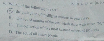 D. B∪ D= a,b, 
4. Which of the following is a set?
A the collection of intelligent students in your class
B. The set of months of the year which starts with letter ‘'M’
C. The collection of five most talented writers of Ethiopia.
D. The set of all smart people