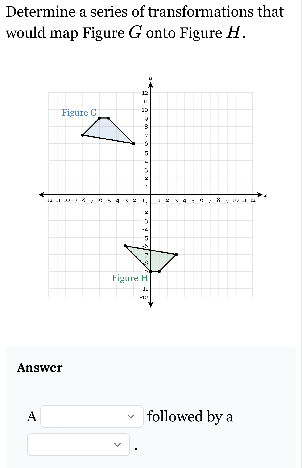 Determine a series of transformations that 
would map Figure G onto Figure H. 
Answer
A□ followed by a 
□