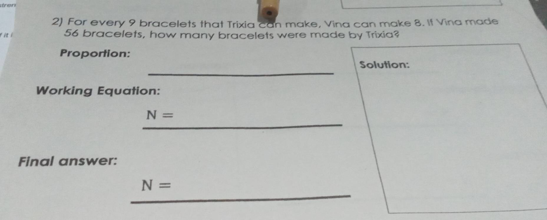 tren 
2) For every 9 bracelets that Trixia can make, Vina can make 8. If Vina made 
fiti
56 bracelets, how many bracelets were made by Trixia? 
Proportion: 
_ 
Solution: 
Working Equation: 
_
N=
Final answer: 
_
N=