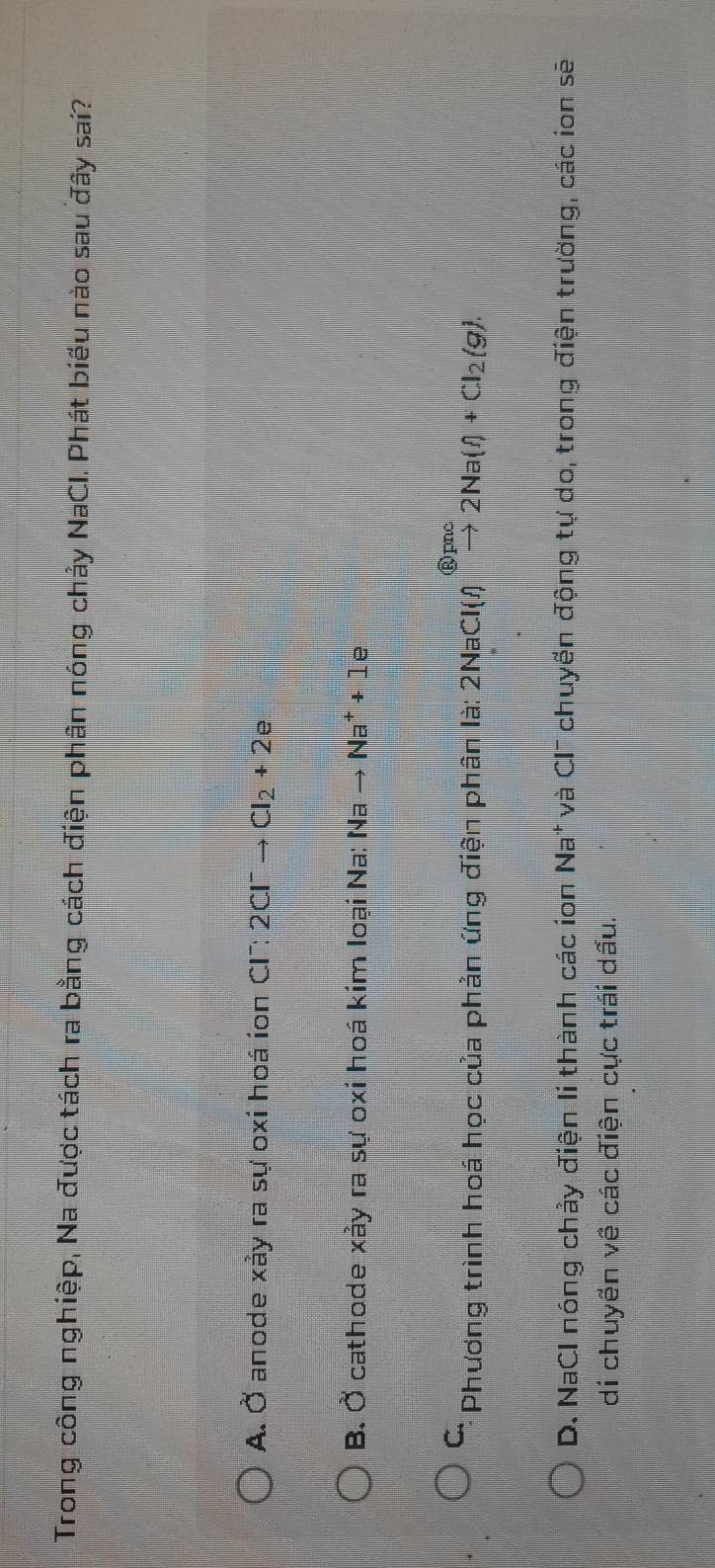 Trong công nghiệp, Na được tách ra bằng cách điện phân nóng chảy NaCI. Phát biểu nào sau đây sai?
A. Ở anode xảy ra sự oxi hoá ion CI: 2Cl^-to Cl_2+2e
B. Ở cathode xảy ra sự oxi hoá kím loại Na: Nato Na^++1e
C. Phương trình hoá học của phản ứng điện phân là: 2NaCl(l)xrightarrow (g)pnc2Na(l)+Cl_2(g).
D. NaCl nóng chảy điện lí thành các ion Na* và CI¯ chuyến động tự do, trong điện trường, các ion sẽ
di chuyền về các điện cực trái dấu.