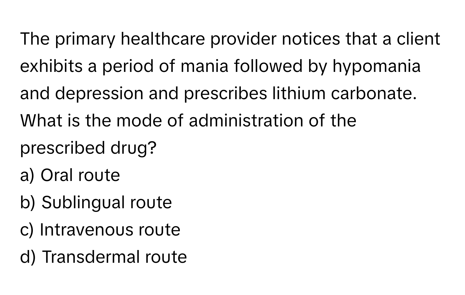 The primary healthcare provider notices that a client exhibits a period of mania followed by hypomania and depression and prescribes lithium carbonate. What is the mode of administration of the prescribed drug?

a) Oral route 
b) Sublingual route 
c) Intravenous route 
d) Transdermal route