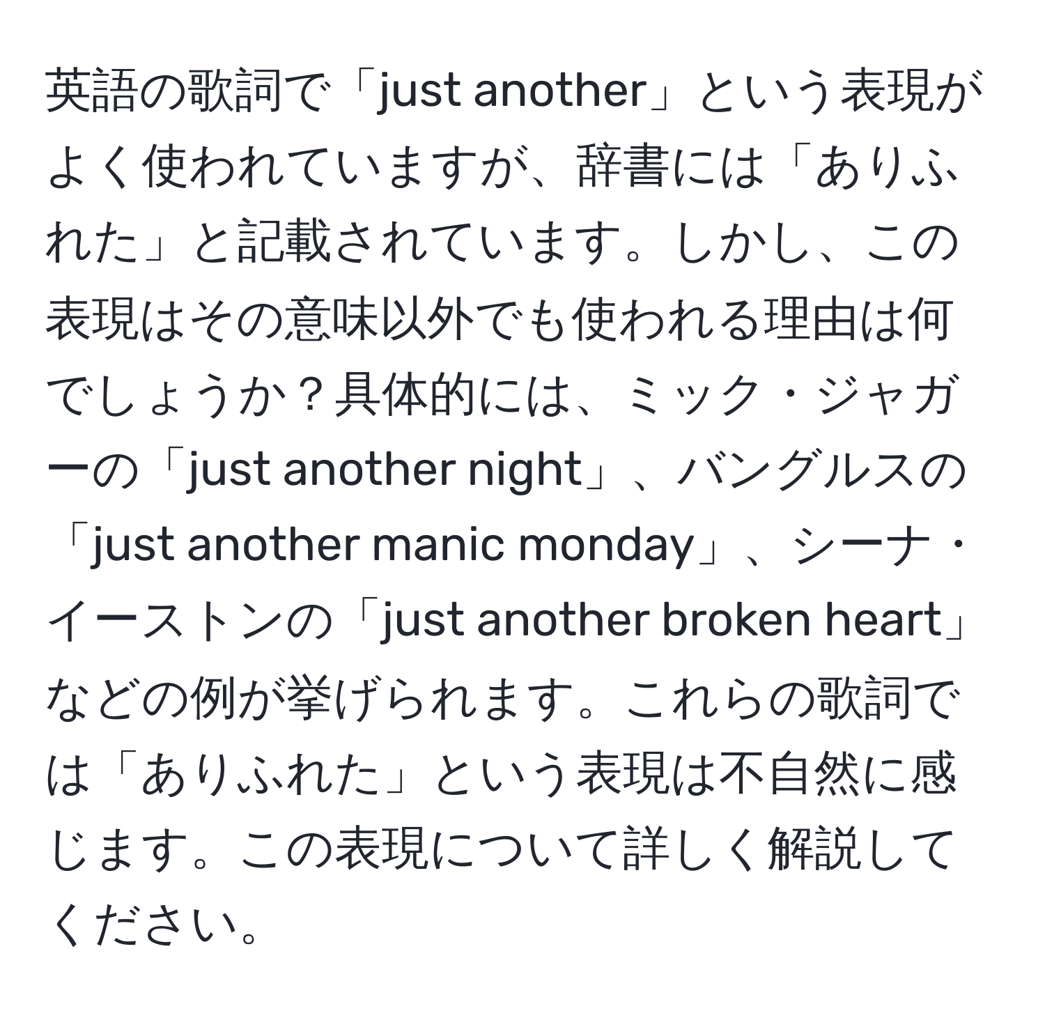 英語の歌詞で「just another」という表現がよく使われていますが、辞書には「ありふれた」と記載されています。しかし、この表現はその意味以外でも使われる理由は何でしょうか？具体的には、ミック・ジャガーの「just another night」、バングルスの「just another manic monday」、シーナ・イーストンの「just another broken heart」などの例が挙げられます。これらの歌詞では「ありふれた」という表現は不自然に感じます。この表現について詳しく解説してください。