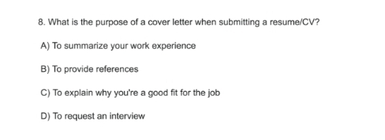 What is the purpose of a cover letter when submitting a resume/CV?
A) To summarize your work experience
B) To provide references
C) To explain why you're a good fit for the job
D) To request an interview