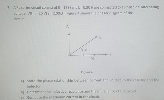 A RL series circuit consist of R=12Omega and L=0.30H are connected to a sinusoidal alternating
voltage, V(t)=(20V)sin (100π t). Figure 4 shows the phasor diagram of the
circuit.
Figure 4
a) State the phase relationship between current and voltage in the resistor and the
inductor.
b) Determine the inductive reactance and the impedance of the circuit.
c) Compute the maximum current in the circuit.